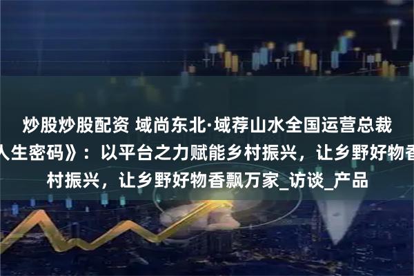 炒股炒股配资 域尚东北·域荐山水全国运营总裁宋雪阳做客《搜享人生密码》：以平台之力赋能乡村振兴，让乡野好物香飘万家_访谈_产品