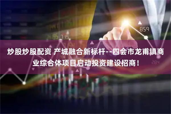 炒股炒股配资 产城融合新标杆--四会市龙甫镇商业综合体项目启动投资建设招商！